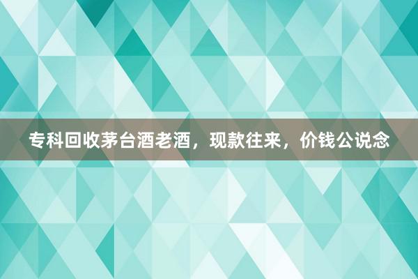 专科回收茅台酒老酒，现款往来，价钱公说念