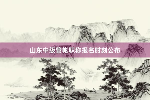 山东中级管帐职称报名时刻公布