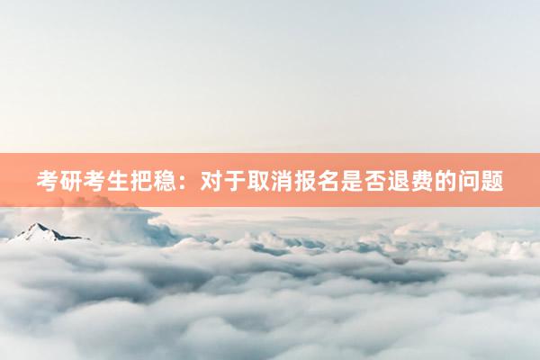 考研考生把稳：对于取消报名是否退费的问题