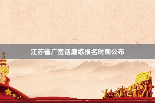 江苏省广宽话磨练报名时期公布